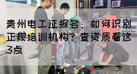 贵州电工证报名：如何识别正规培训机构？查资质看这3点