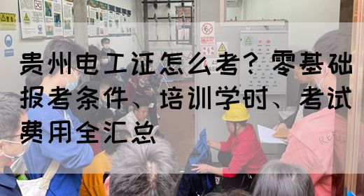 贵州电工证怎么考？零基础报考条件、培训学时、考试费用全汇总