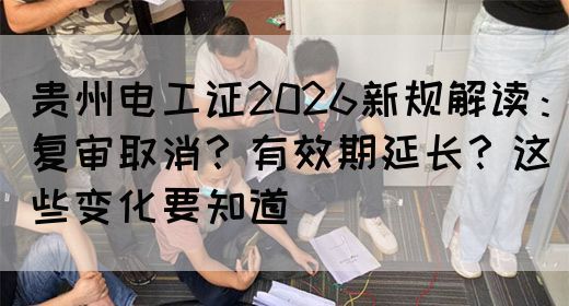 贵州电工证2026新规解读：复审取消？有效期延长？这些变化要知道