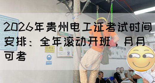 2026年贵州电工证考试时间安排：全年滚动开班，月月可考
