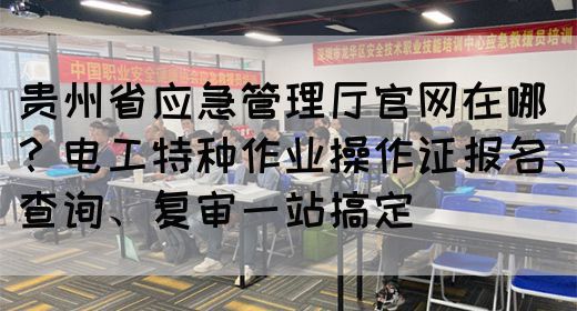 贵州省应急管理厅官网在哪？电工特种作业操作证报名、查询、复审一站搞定