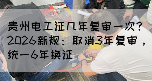 贵州电工证几年复审一次？2026新规：取消3年复审，统一6年换证