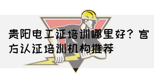 贵阳电工证培训哪里好？官方认证培训机构推荐