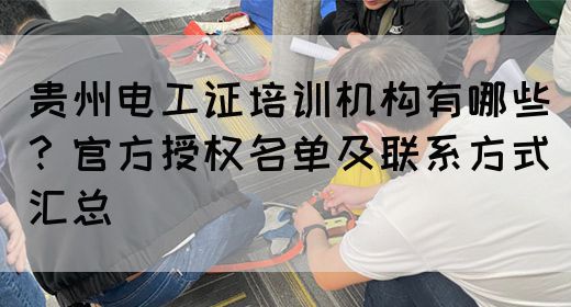 贵州电工证培训机构有哪些？官方授权名单及联系方式汇总