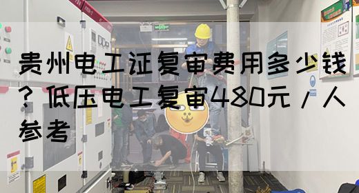 贵州电工证复审费用多少钱？低压电工复审480元/人参考