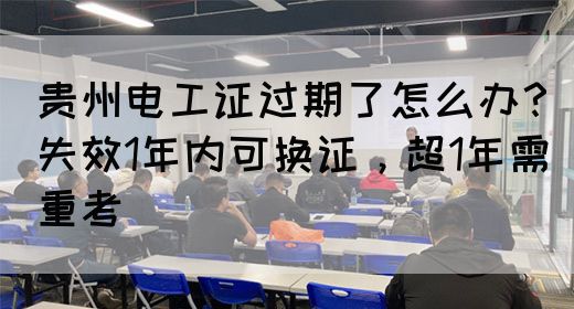 贵州电工证过期了怎么办？失效1年内可换证，超1年需重考
