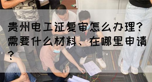 贵州电工证复审怎么办理？需要什么材料、在哪里申请？