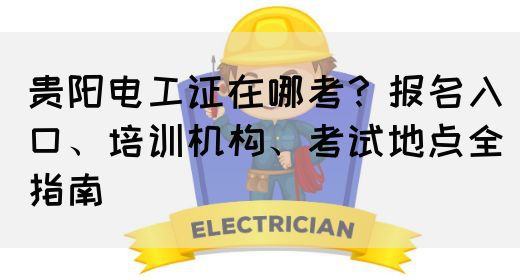 贵阳电工证在哪考？报名入口、培训机构、考试地点全指南