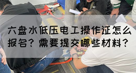 六盘水低压电工操作证怎么报名？需要提交哪些材料？