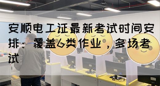 安顺电工证最新考试时间安排：覆盖6类作业，多场考试
