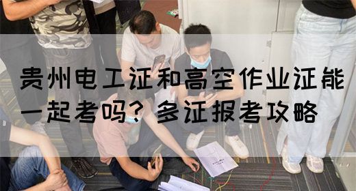 贵州电工证和高空作业证能一起考吗？多证报考攻略