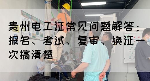 贵州电工证常见问题解答：报名、考试、复审、换证一次搞清楚
