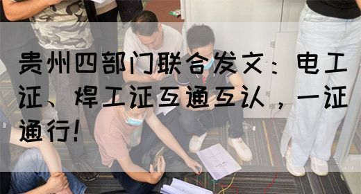 贵州四部门联合发文：电工证、焊工证互通互认，一证通行！
