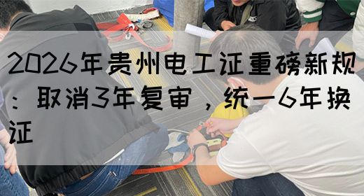 2026年贵州电工证重磅新规：取消3年复审，统一6年换证