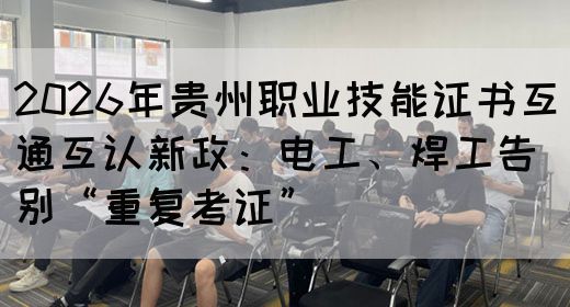2026年贵州职业技能证书互通互认新政：电工、焊工告别“重复考证”