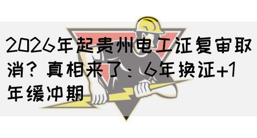 2026年起贵州电工证复审取消？真相来了：6年换证+1年缓冲期