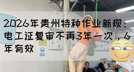 2026年贵州特种作业新规：电工证复审不再3年一次，6年有效