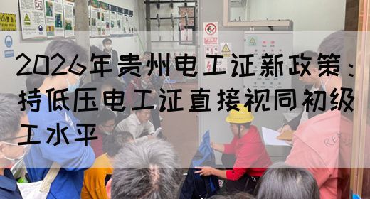 2026年贵州电工证新政策：持低压电工证直接视同初级工水平