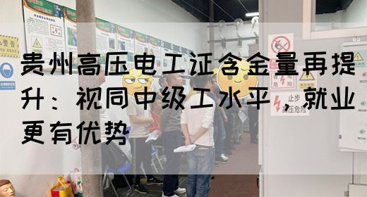 贵州高压电工证含金量再提升：视同中级工水平，就业更有优势