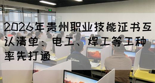 2026年贵州职业技能证书互认清单：电工、焊工等工种率先打通