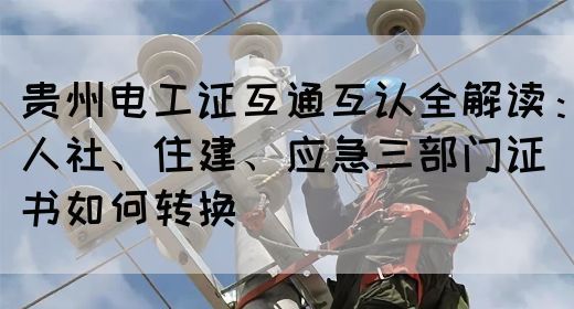 贵州电工证互通互认全解读：人社、住建、应急三部门证书如何转换
