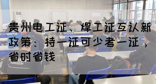 贵州电工证、焊工证互认新政策：持一证可少考一证，省时省钱
