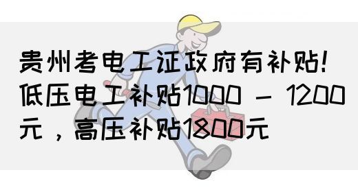 贵州考电工证政府有补贴！低压电工补贴1000 - 1200元，高压补贴1800元