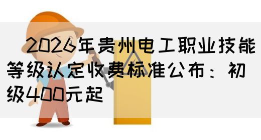 ​2026年贵州电工职业技能等级认定收费标准公布：初级400元起