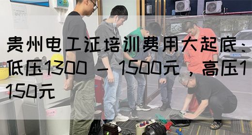 贵州电工证培训费用大起底：低压1300 - 1500元，高压1150元