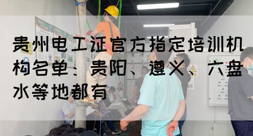 贵州电工证官方指定培训机构名单：贵阳、遵义、六盘水等地都有