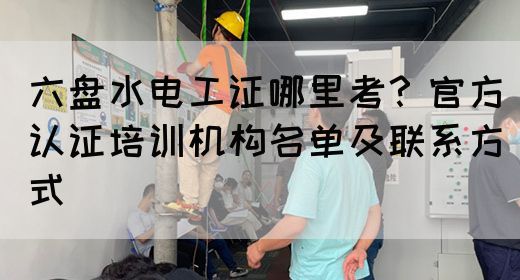 六盘水电工证哪里考？官方认证培训机构名单及联系方式