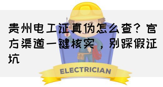 贵州电工证真伪怎么查？官方渠道一键核实，别踩假证坑