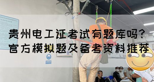 贵州电工证考试有题库吗？官方模拟题及备考资料推荐