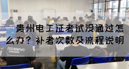 ​贵州电工证考试没通过怎么办？补考次数及流程说明