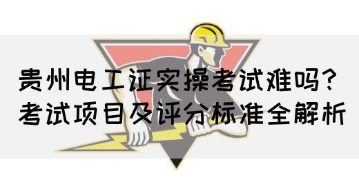 贵州电工证实操考试难吗？考试项目及评分标准全解析